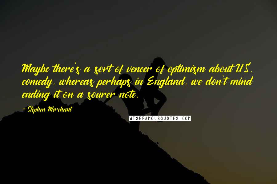 Stephen Merchant Quotes: Maybe there's a sort of veneer of optimism about U.S. comedy, whereas perhaps in England, we don't mind ending it on a sourer note.