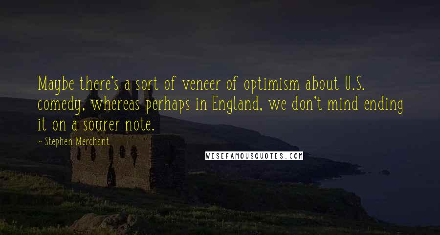 Stephen Merchant Quotes: Maybe there's a sort of veneer of optimism about U.S. comedy, whereas perhaps in England, we don't mind ending it on a sourer note.