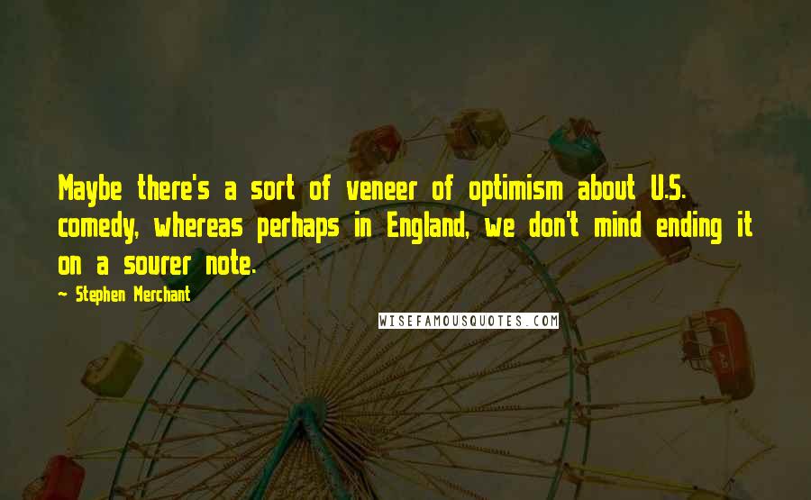 Stephen Merchant Quotes: Maybe there's a sort of veneer of optimism about U.S. comedy, whereas perhaps in England, we don't mind ending it on a sourer note.