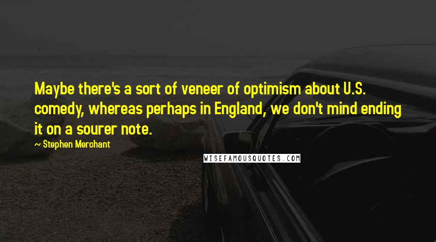 Stephen Merchant Quotes: Maybe there's a sort of veneer of optimism about U.S. comedy, whereas perhaps in England, we don't mind ending it on a sourer note.