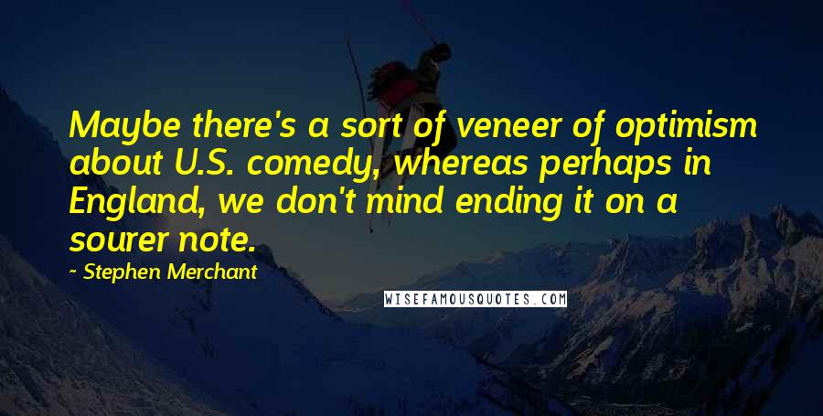 Stephen Merchant Quotes: Maybe there's a sort of veneer of optimism about U.S. comedy, whereas perhaps in England, we don't mind ending it on a sourer note.