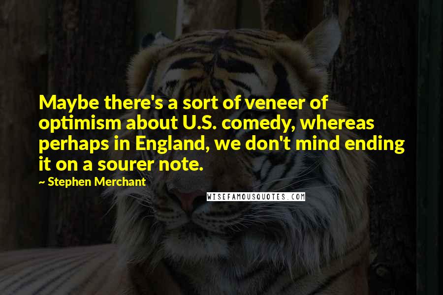 Stephen Merchant Quotes: Maybe there's a sort of veneer of optimism about U.S. comedy, whereas perhaps in England, we don't mind ending it on a sourer note.