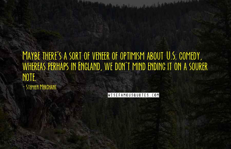 Stephen Merchant Quotes: Maybe there's a sort of veneer of optimism about U.S. comedy, whereas perhaps in England, we don't mind ending it on a sourer note.