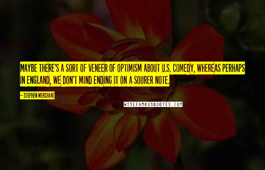 Stephen Merchant Quotes: Maybe there's a sort of veneer of optimism about U.S. comedy, whereas perhaps in England, we don't mind ending it on a sourer note.