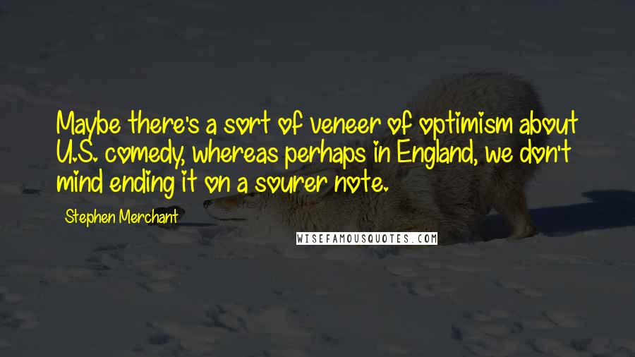 Stephen Merchant Quotes: Maybe there's a sort of veneer of optimism about U.S. comedy, whereas perhaps in England, we don't mind ending it on a sourer note.