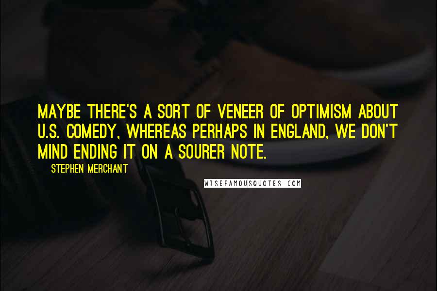 Stephen Merchant Quotes: Maybe there's a sort of veneer of optimism about U.S. comedy, whereas perhaps in England, we don't mind ending it on a sourer note.