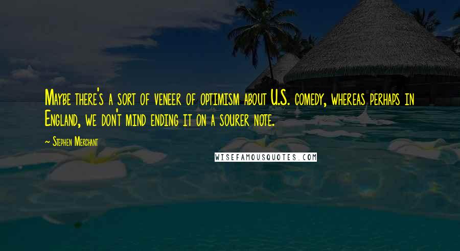 Stephen Merchant Quotes: Maybe there's a sort of veneer of optimism about U.S. comedy, whereas perhaps in England, we don't mind ending it on a sourer note.