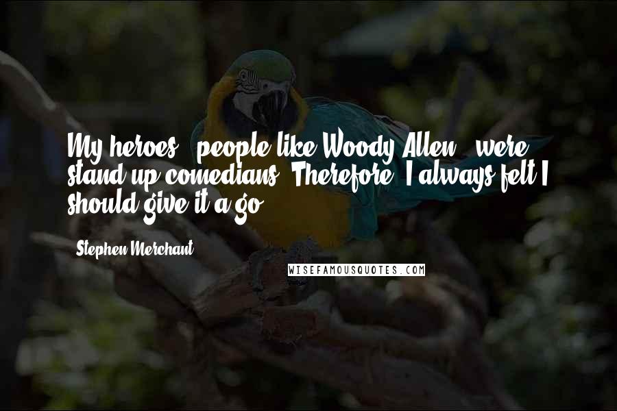Stephen Merchant Quotes: My heroes - people like Woody Allen - were stand-up comedians. Therefore, I always felt I should give it a go.