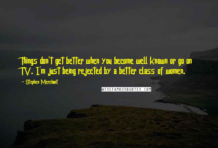 Stephen Merchant Quotes: Things don't get better when you become well known or go on TV. I'm just being rejected by a better class of women.