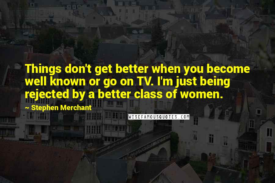 Stephen Merchant Quotes: Things don't get better when you become well known or go on TV. I'm just being rejected by a better class of women.