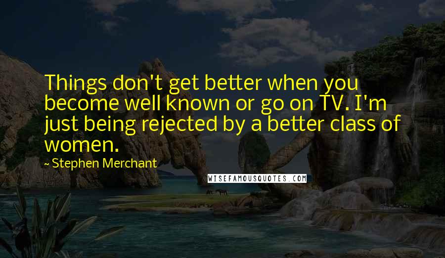 Stephen Merchant Quotes: Things don't get better when you become well known or go on TV. I'm just being rejected by a better class of women.