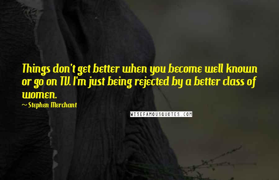 Stephen Merchant Quotes: Things don't get better when you become well known or go on TV. I'm just being rejected by a better class of women.