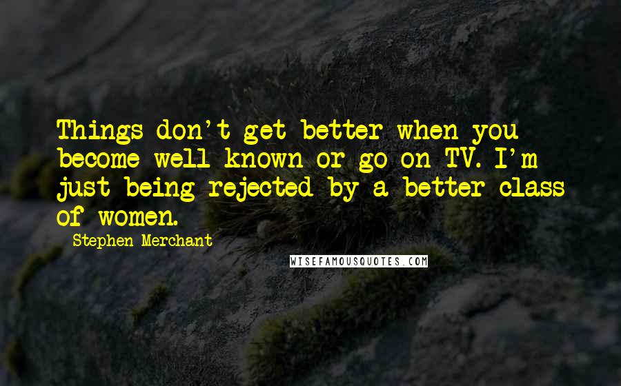 Stephen Merchant Quotes: Things don't get better when you become well known or go on TV. I'm just being rejected by a better class of women.