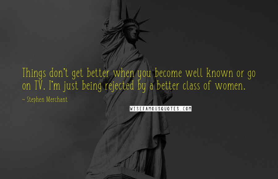 Stephen Merchant Quotes: Things don't get better when you become well known or go on TV. I'm just being rejected by a better class of women.