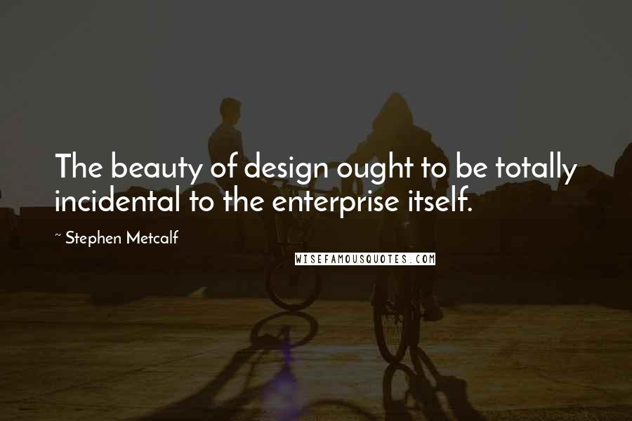 Stephen Metcalf Quotes: The beauty of design ought to be totally incidental to the enterprise itself.