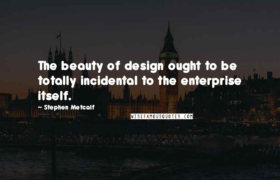 Stephen Metcalf Quotes: The beauty of design ought to be totally incidental to the enterprise itself.