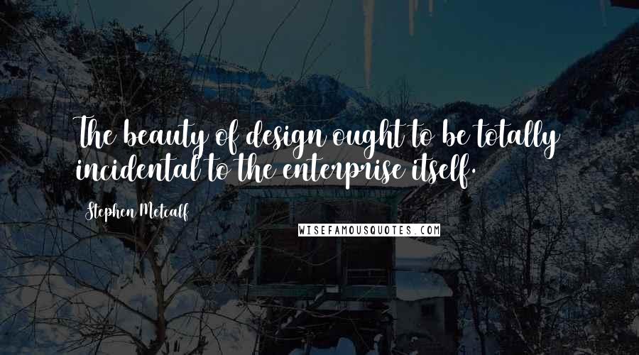 Stephen Metcalf Quotes: The beauty of design ought to be totally incidental to the enterprise itself.