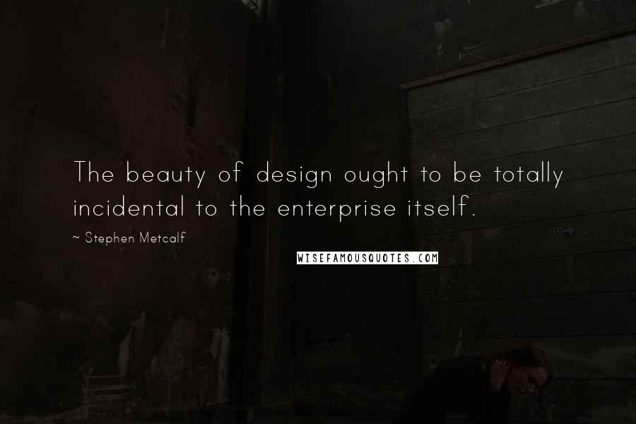 Stephen Metcalf Quotes: The beauty of design ought to be totally incidental to the enterprise itself.