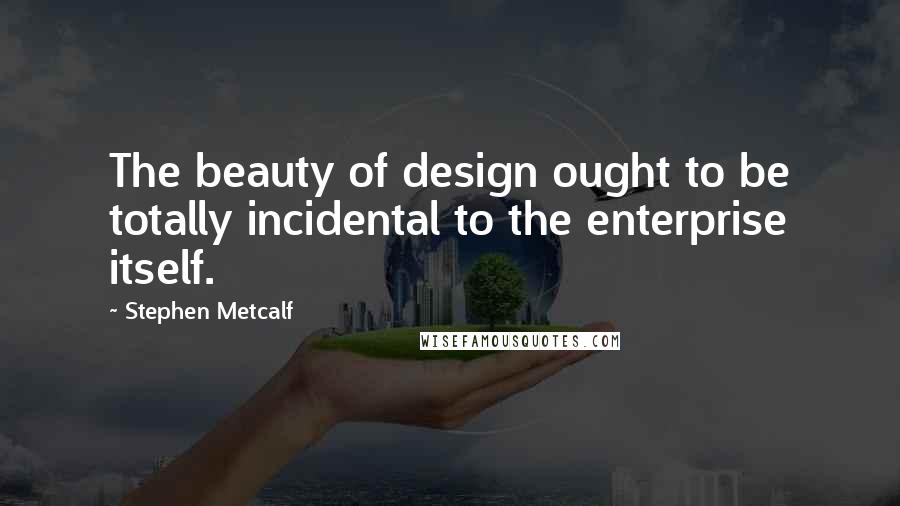 Stephen Metcalf Quotes: The beauty of design ought to be totally incidental to the enterprise itself.