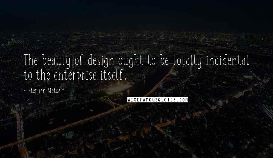 Stephen Metcalf Quotes: The beauty of design ought to be totally incidental to the enterprise itself.