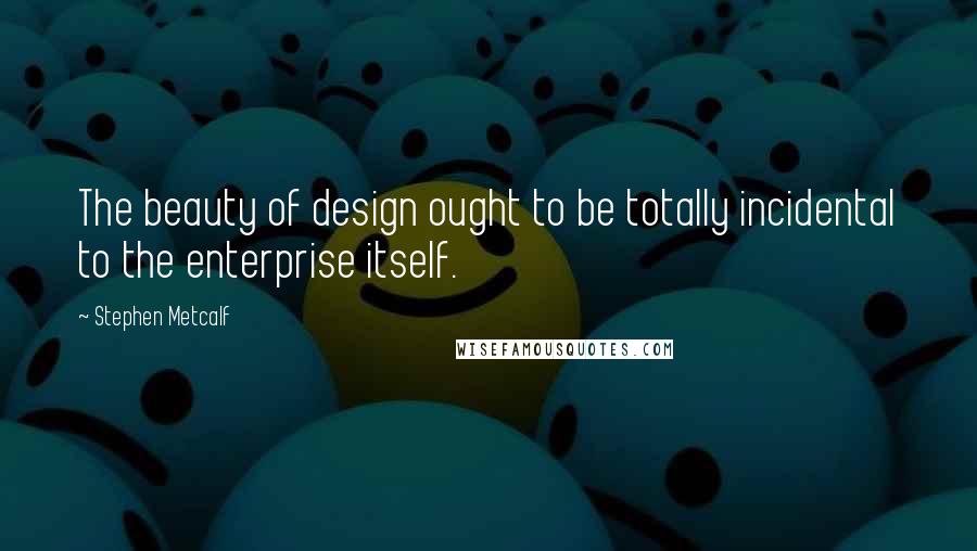 Stephen Metcalf Quotes: The beauty of design ought to be totally incidental to the enterprise itself.