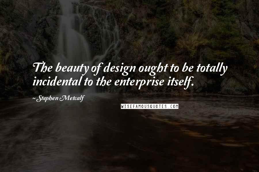 Stephen Metcalf Quotes: The beauty of design ought to be totally incidental to the enterprise itself.