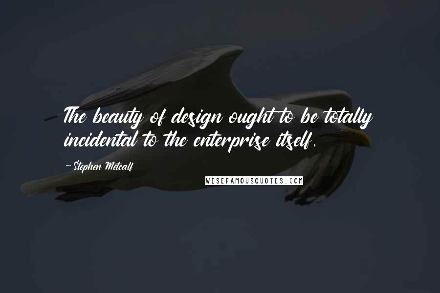 Stephen Metcalf Quotes: The beauty of design ought to be totally incidental to the enterprise itself.