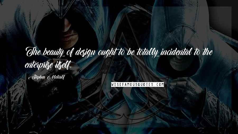 Stephen Metcalf Quotes: The beauty of design ought to be totally incidental to the enterprise itself.