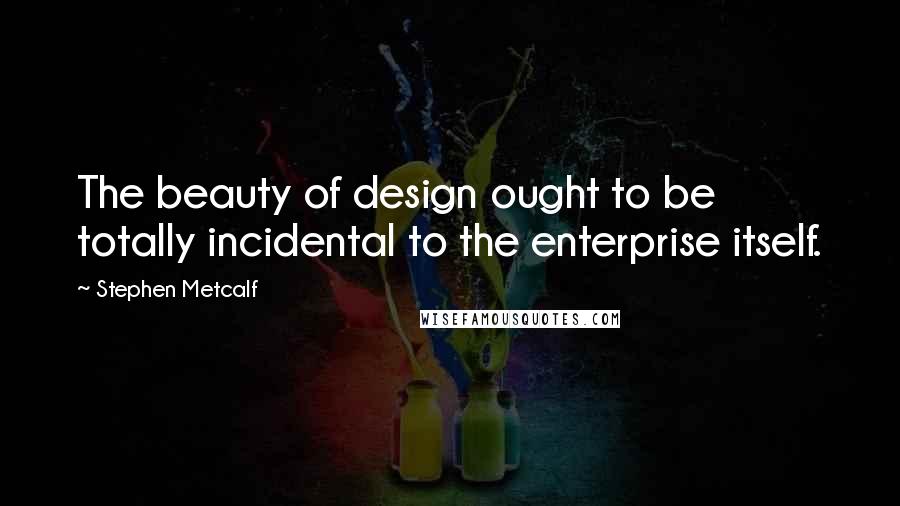 Stephen Metcalf Quotes: The beauty of design ought to be totally incidental to the enterprise itself.