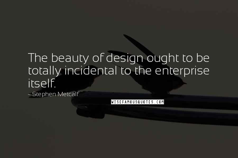 Stephen Metcalf Quotes: The beauty of design ought to be totally incidental to the enterprise itself.