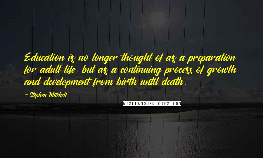 Stephen Mitchell Quotes: Education is no longer thought of as a preparation for adult life, but as a continuing process of growth and development from birth until death.