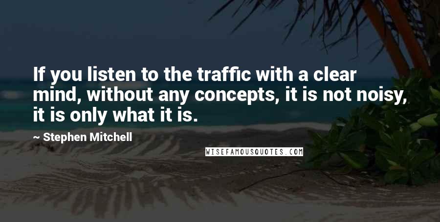 Stephen Mitchell Quotes: If you listen to the traffic with a clear mind, without any concepts, it is not noisy, it is only what it is.