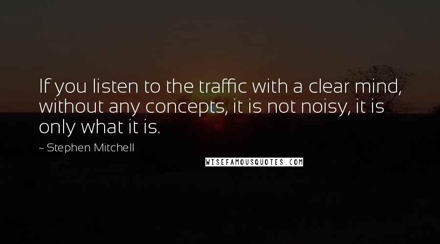 Stephen Mitchell Quotes: If you listen to the traffic with a clear mind, without any concepts, it is not noisy, it is only what it is.