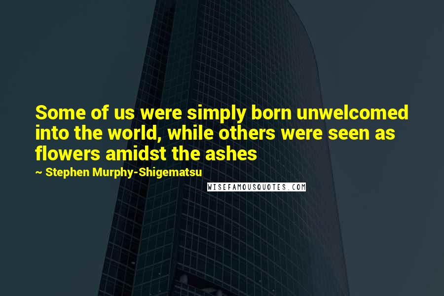 Stephen Murphy-Shigematsu Quotes: Some of us were simply born unwelcomed into the world, while others were seen as flowers amidst the ashes