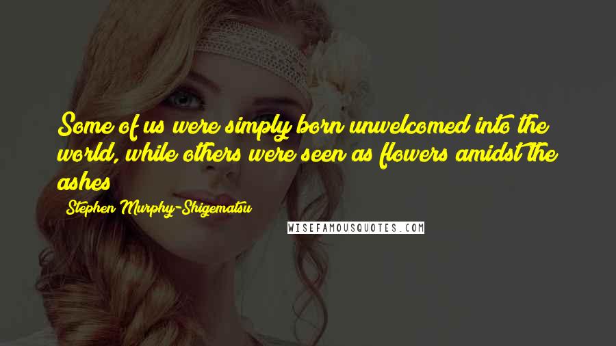 Stephen Murphy-Shigematsu Quotes: Some of us were simply born unwelcomed into the world, while others were seen as flowers amidst the ashes