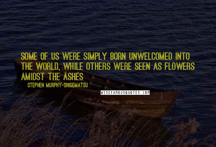 Stephen Murphy-Shigematsu Quotes: Some of us were simply born unwelcomed into the world, while others were seen as flowers amidst the ashes