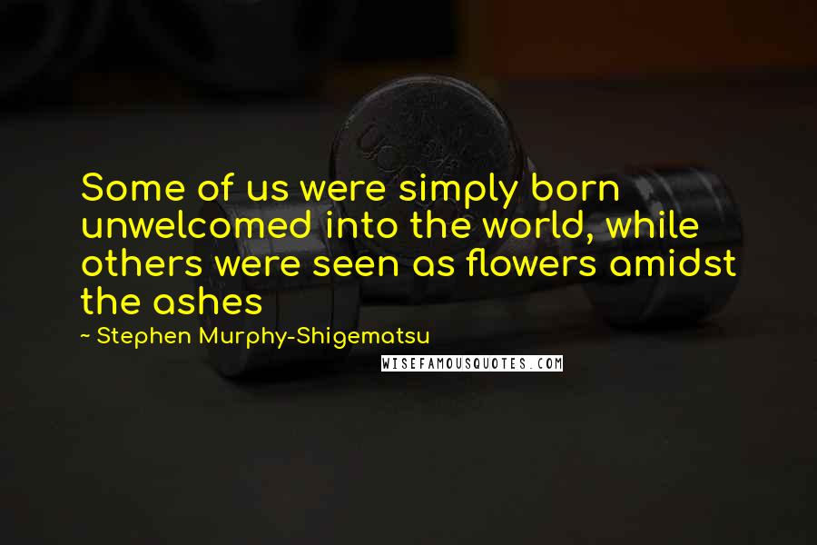 Stephen Murphy-Shigematsu Quotes: Some of us were simply born unwelcomed into the world, while others were seen as flowers amidst the ashes