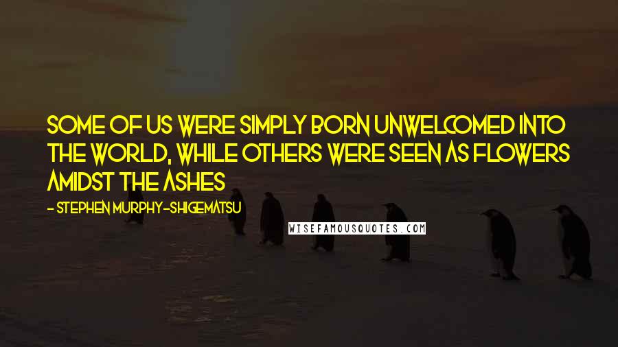 Stephen Murphy-Shigematsu Quotes: Some of us were simply born unwelcomed into the world, while others were seen as flowers amidst the ashes