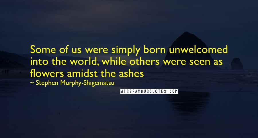 Stephen Murphy-Shigematsu Quotes: Some of us were simply born unwelcomed into the world, while others were seen as flowers amidst the ashes