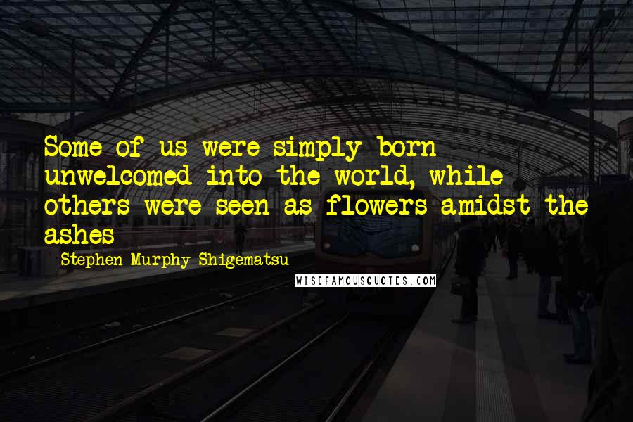 Stephen Murphy-Shigematsu Quotes: Some of us were simply born unwelcomed into the world, while others were seen as flowers amidst the ashes