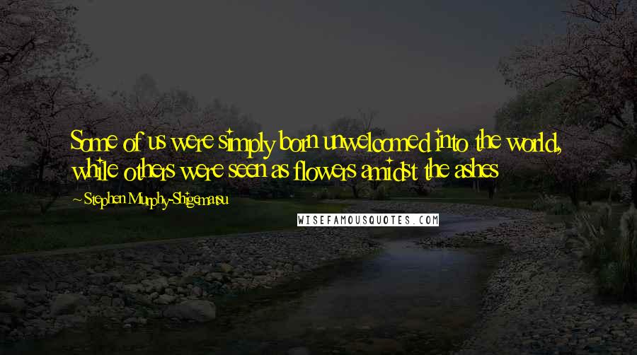 Stephen Murphy-Shigematsu Quotes: Some of us were simply born unwelcomed into the world, while others were seen as flowers amidst the ashes