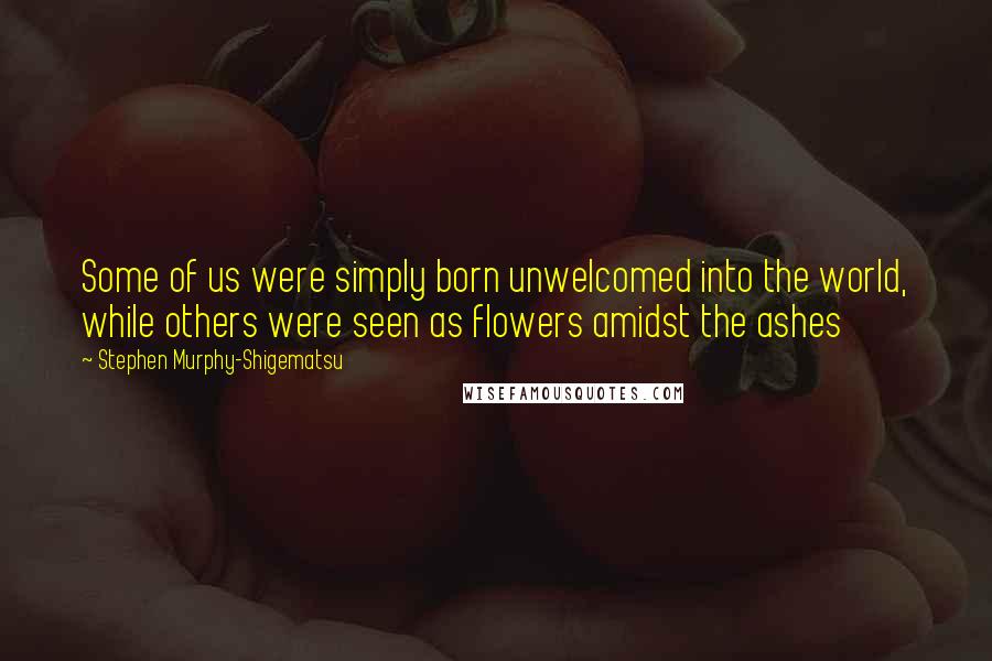 Stephen Murphy-Shigematsu Quotes: Some of us were simply born unwelcomed into the world, while others were seen as flowers amidst the ashes