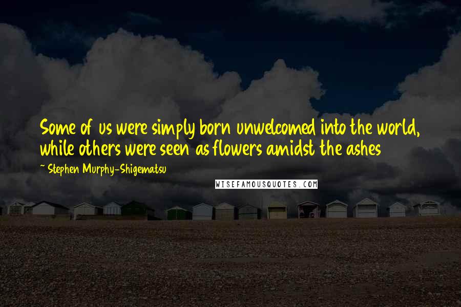 Stephen Murphy-Shigematsu Quotes: Some of us were simply born unwelcomed into the world, while others were seen as flowers amidst the ashes