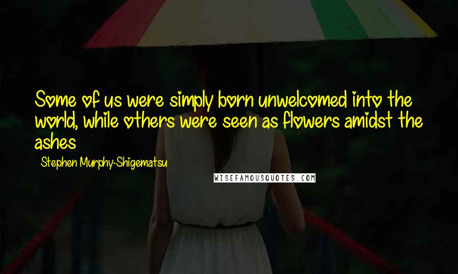 Stephen Murphy-Shigematsu Quotes: Some of us were simply born unwelcomed into the world, while others were seen as flowers amidst the ashes