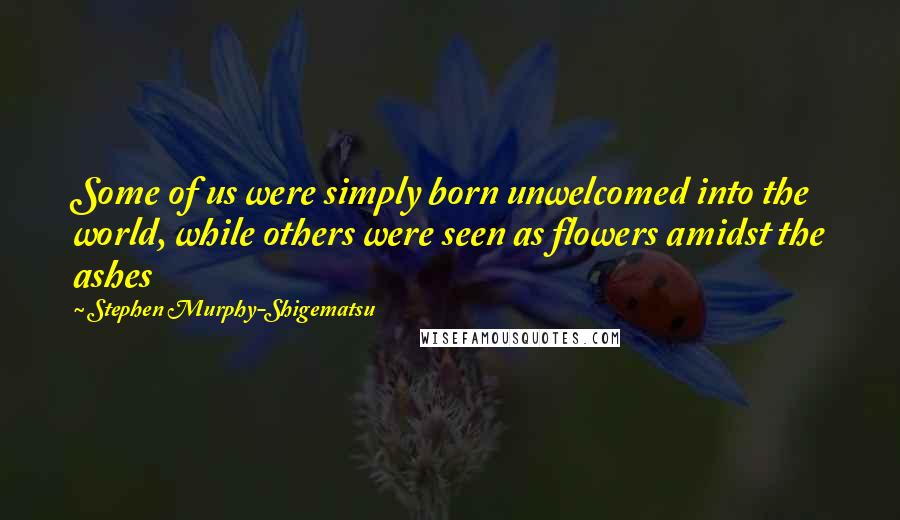 Stephen Murphy-Shigematsu Quotes: Some of us were simply born unwelcomed into the world, while others were seen as flowers amidst the ashes