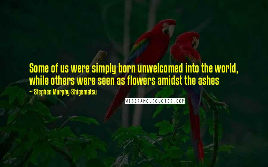 Stephen Murphy-Shigematsu Quotes: Some of us were simply born unwelcomed into the world, while others were seen as flowers amidst the ashes