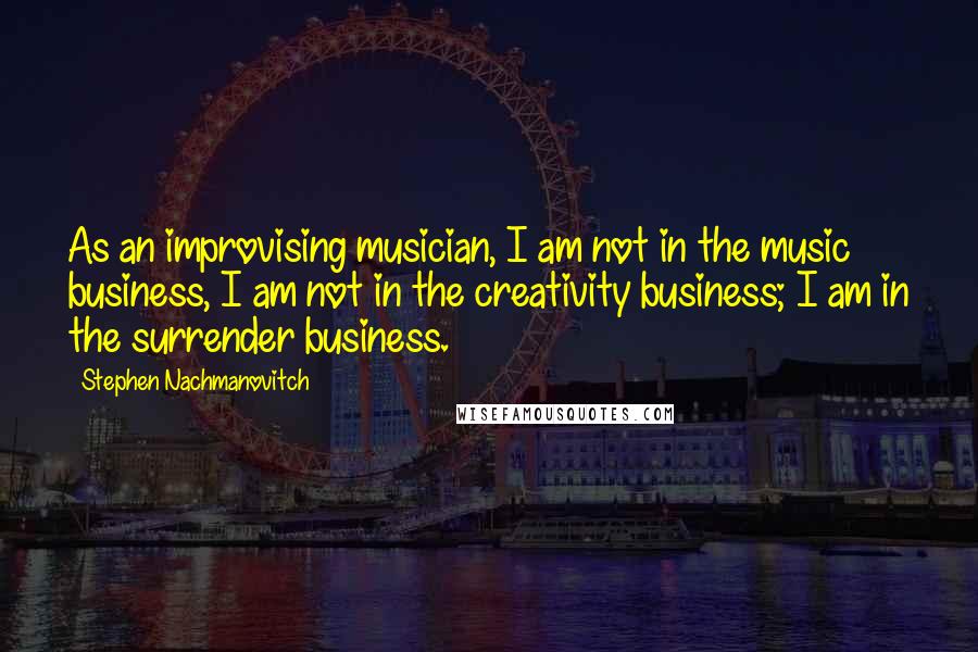 Stephen Nachmanovitch Quotes: As an improvising musician, I am not in the music business, I am not in the creativity business; I am in the surrender business.