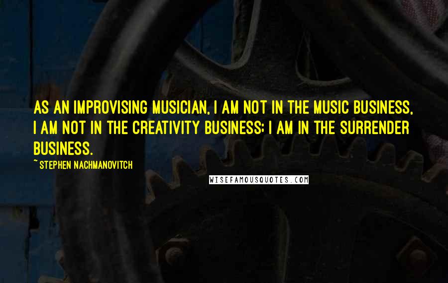 Stephen Nachmanovitch Quotes: As an improvising musician, I am not in the music business, I am not in the creativity business; I am in the surrender business.