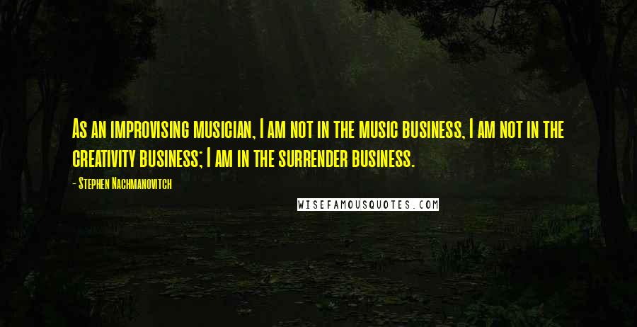 Stephen Nachmanovitch Quotes: As an improvising musician, I am not in the music business, I am not in the creativity business; I am in the surrender business.
