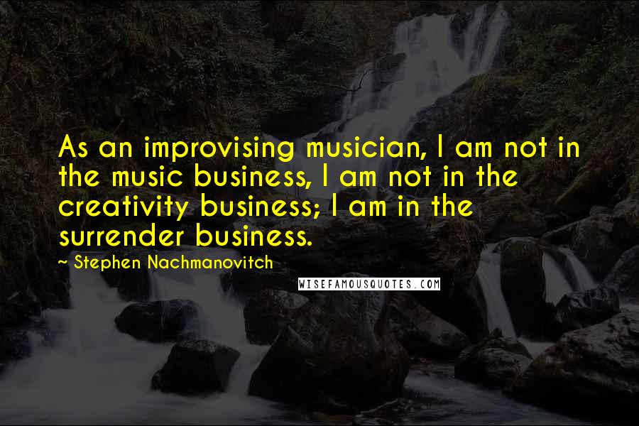 Stephen Nachmanovitch Quotes: As an improvising musician, I am not in the music business, I am not in the creativity business; I am in the surrender business.